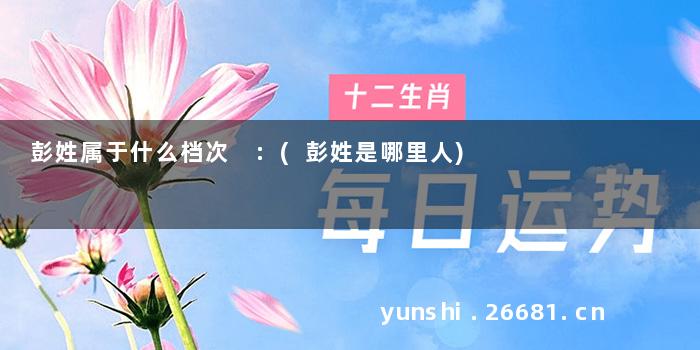 彭姓属于什么档次 :(彭姓是哪里人)
